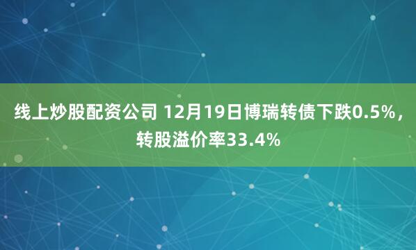 线上炒股配资公司 12月19日博瑞转债下跌0.5%，转股溢价率33.4%