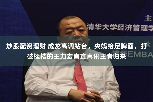 炒股配资理财 成龙高调站台，央妈给足牌面，打破桎梏的王力宏官宣喜讯王者归来