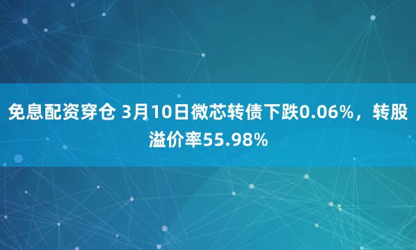 免息配资穿仓 3月10日微芯转债下跌0.06%，转股溢价率55.98%