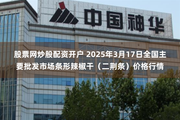 股票网炒股配资开户 2025年3月17日全国主要批发市场条形辣椒干（二荆条）价格行情