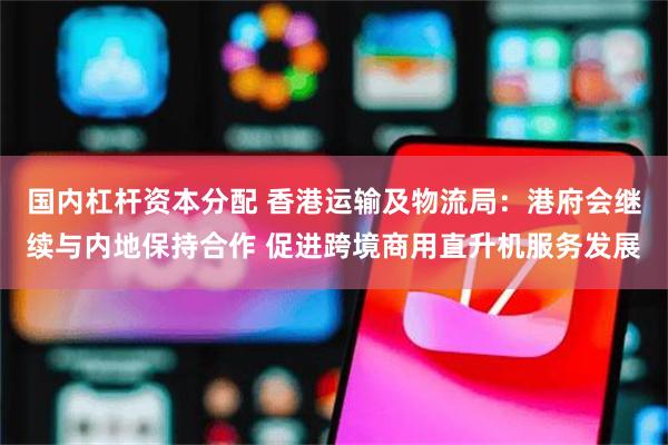 国内杠杆资本分配 香港运输及物流局：港府会继续与内地保持合作 促进跨境商用直升机服务发展