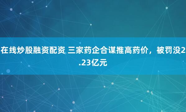 在线炒股融资配资 三家药企合谋推高药价，被罚没2.23亿元