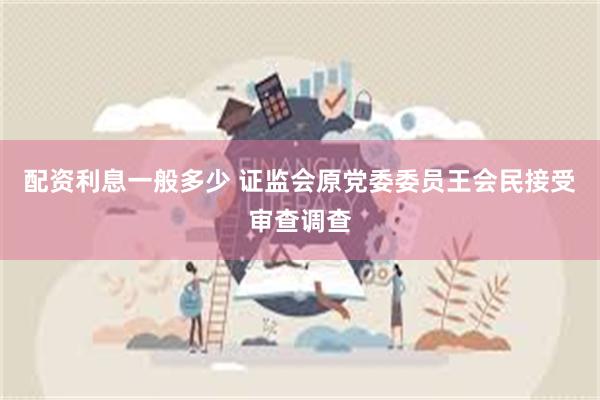 配资利息一般多少 证监会原党委委员王会民接受审查调查