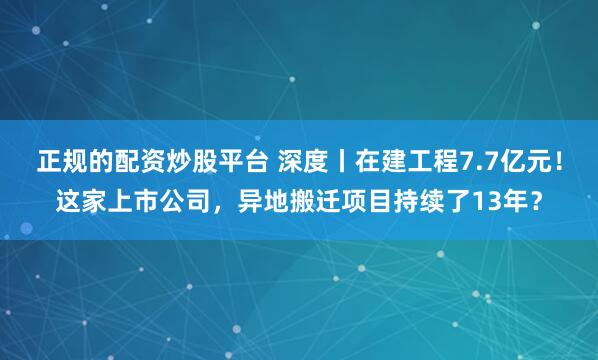 正规的配资炒股平台 深度丨在建工程7.7亿元！这家上市公司，异地搬迁项目持续了13年？