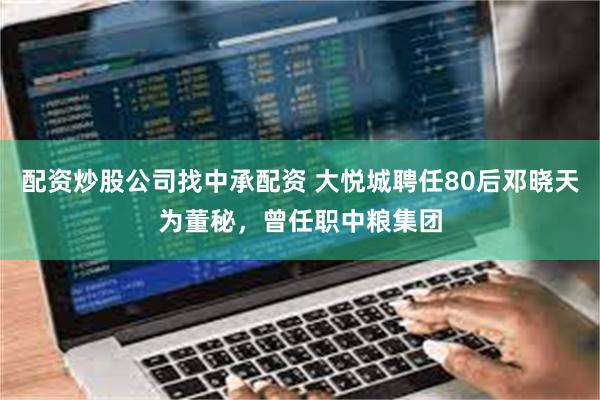 配资炒股公司找中承配资 大悦城聘任80后邓晓天为董秘，曾任职中粮集团