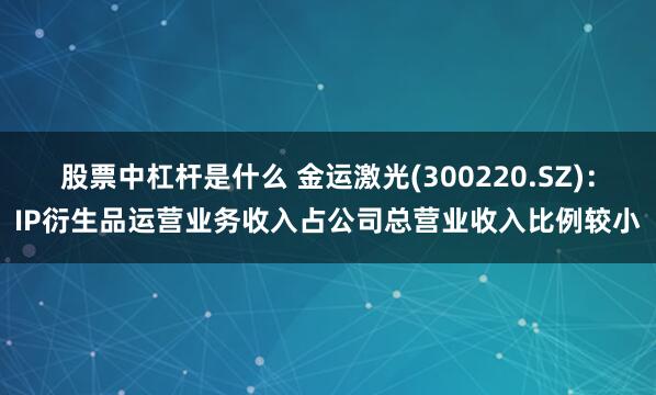 股票中杠杆是什么 金运激光(300220.SZ)：IP衍生品运营业务收入占公司总营业收入比例较小