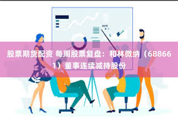 股票期货配资 每周股票复盘：和林微纳（688661）董事连续减持股份
