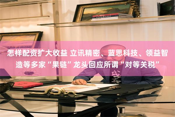 怎样配资扩大收益 立讯精密、蓝思科技、领益智造等多家“果链”龙头回应所谓“对等关税”
