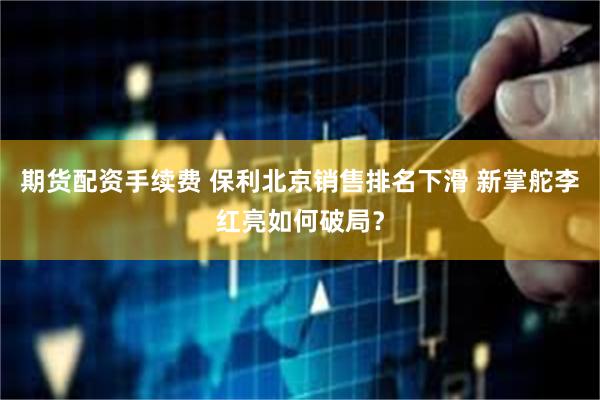 期货配资手续费 保利北京销售排名下滑 新掌舵李红亮如何破局？