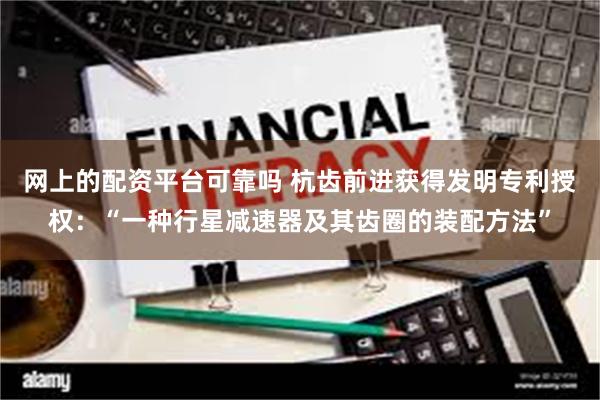 网上的配资平台可靠吗 杭齿前进获得发明专利授权：“一种行星减速器及其齿圈的装配方法”