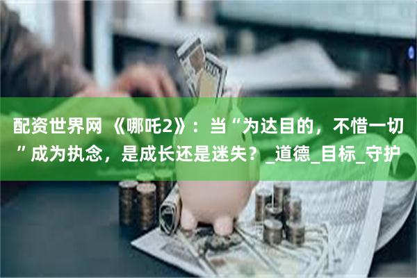 配资世界网 《哪吒2》：当“为达目的，不惜一切”成为执念，是成长还是迷失？_道德_目标_守护
