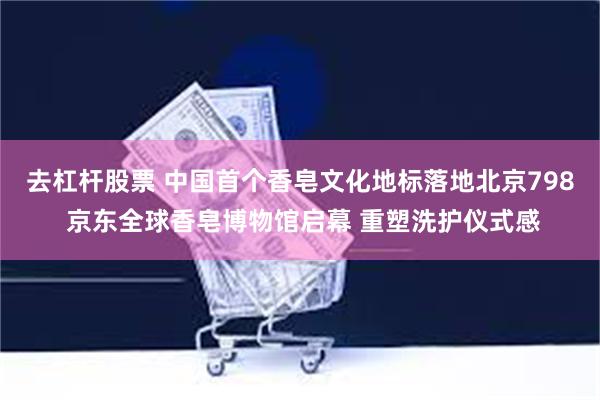 去杠杆股票 中国首个香皂文化地标落地北京798 京东全球香皂博物馆启幕 重塑洗护仪式感