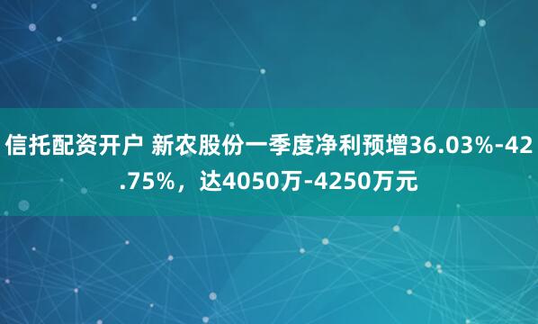 信托配资开户 新农股份一季度净利预增36.03%-42.75%，达4050万-4250万元