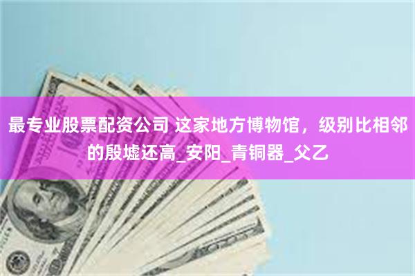 最专业股票配资公司 这家地方博物馆，级别比相邻的殷墟还高_安阳_青铜器_父乙
