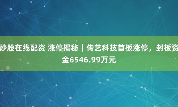 炒股在线配资 涨停揭秘｜传艺科技首板涨停，封板资金6546.99万元