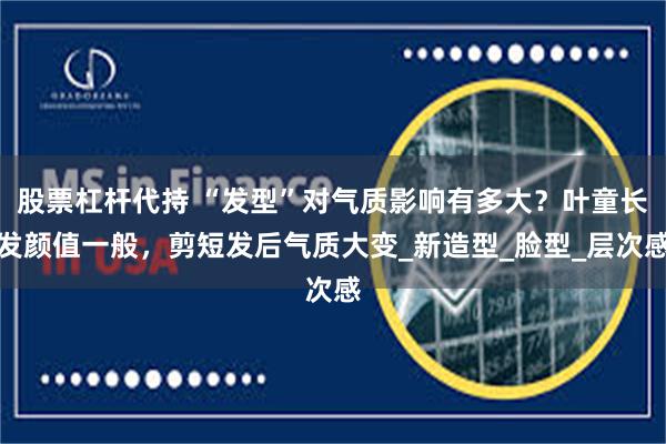 股票杠杆代持 “发型”对气质影响有多大？叶童长发颜值一般，剪短发后气质大变_新造型_脸型_层次感