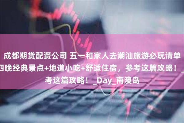 成都期货配资公司 五一和家人去潮汕旅游必玩清单！潮汕五天四晚经典景点+地道小吃+舒适住宿，参考这篇攻略！_Day_南澳岛