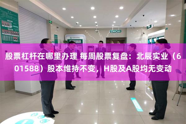 股票杠杆在哪里办理 每周股票复盘：北辰实业（601588）股本维持不变，H股及A股均无变动