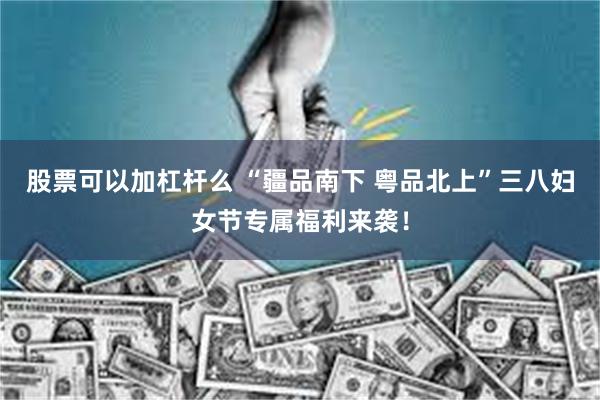 股票可以加杠杆么 “疆品南下 粤品北上”三八妇女节专属福利来袭！