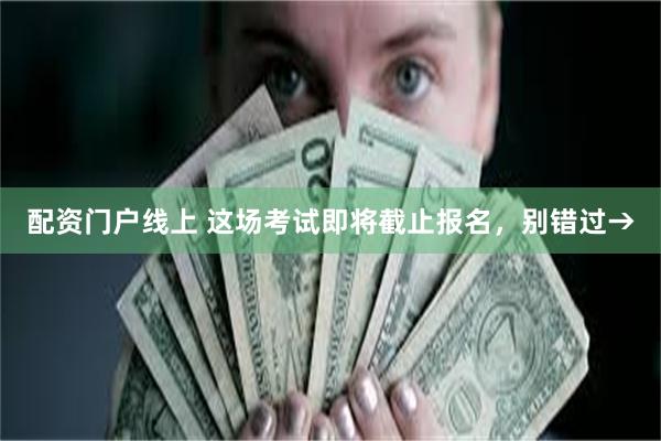 配资门户线上 这场考试即将截止报名，别错过→