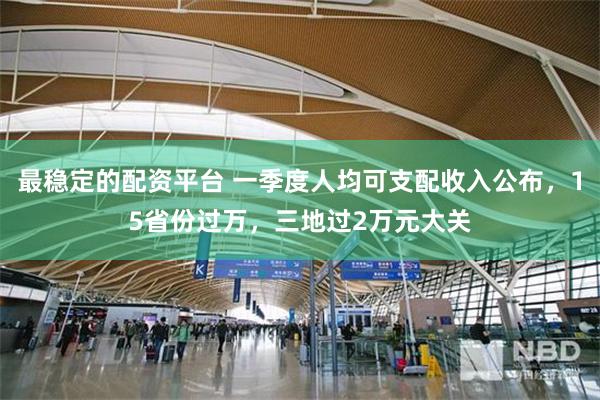 最稳定的配资平台 一季度人均可支配收入公布，15省份过万，三地过2万元大关
