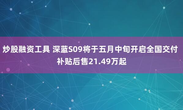 炒股融资工具 深蓝S09将于五月中旬开启全国交付 补贴后售21.49万起
