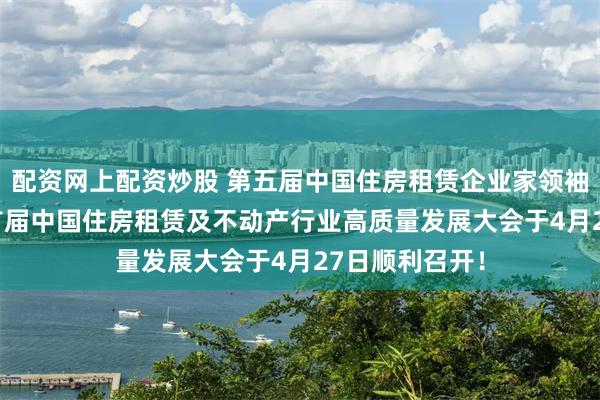 配资网上配资炒股 第五届中国住房租赁企业家领袖峰会暨2025首届中国住房租赁及不动产行业高质量发展大会于4月27日顺利召开！