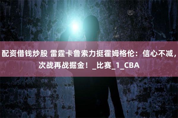 配资借钱炒股 雷霆卡鲁索力挺霍姆格伦：信心不减，次战再战掘金！_比赛_1_CBA