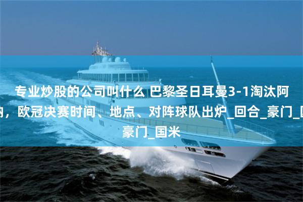 专业炒股的公司叫什么 巴黎圣日耳曼3-1淘汰阿森纳，欧冠决赛时间、地点、对阵球队出炉_回合_豪门_国米