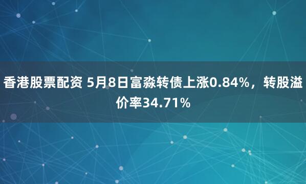 香港股票配资 5月8日富淼转债上涨0.84%，转股溢价率34.71%