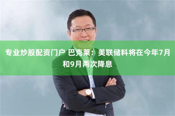 专业炒股配资门户 巴克莱：美联储料将在今年7月和9月两次降息