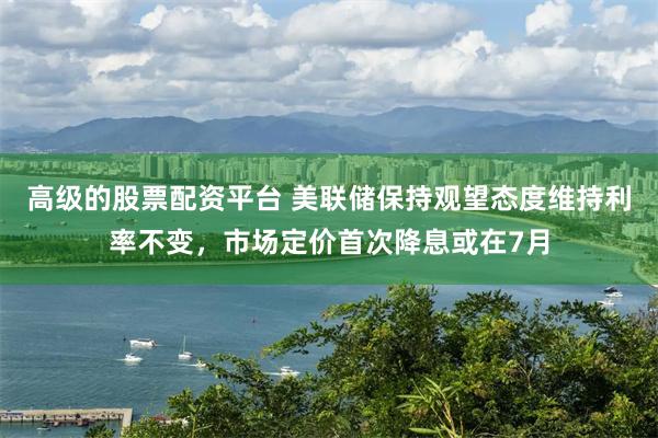 高级的股票配资平台 美联储保持观望态度维持利率不变，市场定价首次降息或在7月