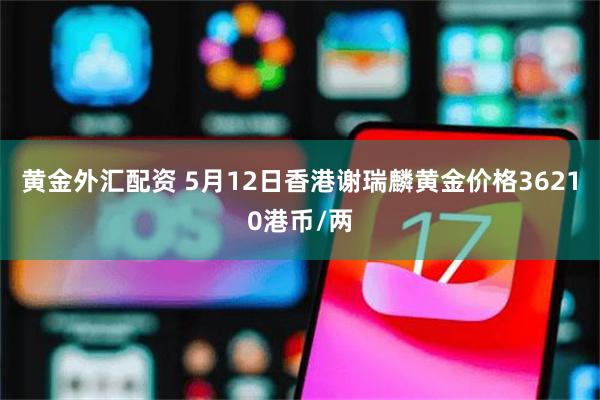 黄金外汇配资 5月12日香港谢瑞麟黄金价格36210港币/两