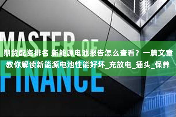 期货配资排名 新能源电池报告怎么查看？一篇文章教你解读新能源电池性能好坏_充放电_插头_保养