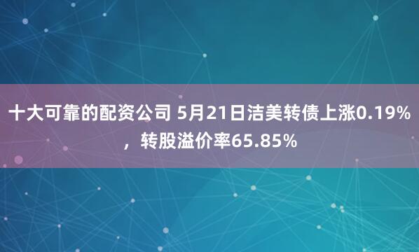 十大可靠的配资公司 5月21日洁美转债上涨0.19%，转股溢价率65.85%