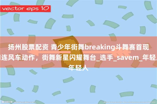 扬州股票配资 青少年街舞breaking斗舞赛首现四连风车动作，街舞新星闪耀舞台_选手_savem_年轻人