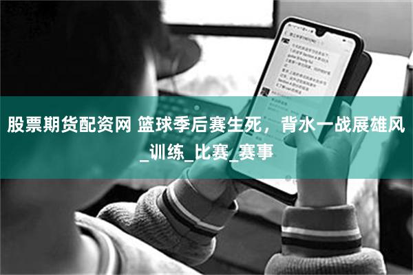 股票期货配资网 篮球季后赛生死，背水一战展雄风_训练_比赛_赛事
