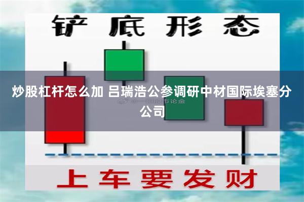 炒股杠杆怎么加 吕瑞浩公参调研中材国际埃塞分公司