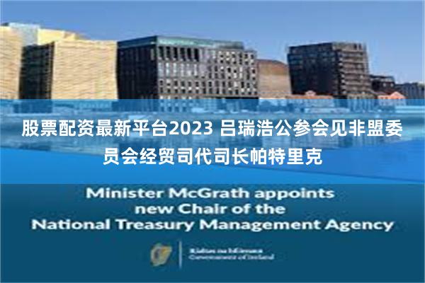 股票配资最新平台2023 吕瑞浩公参会见非盟委员会经贸司代司长帕特里克