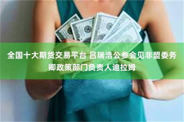 全国十大期货交易平台 吕瑞浩公参会见非盟委务卿政策部门负责人迪拉姆