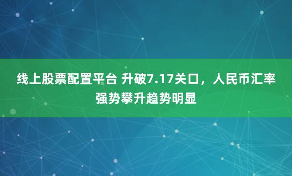 线上股票配置平台 升破7.17关口，人民币汇率强势攀升趋势明显