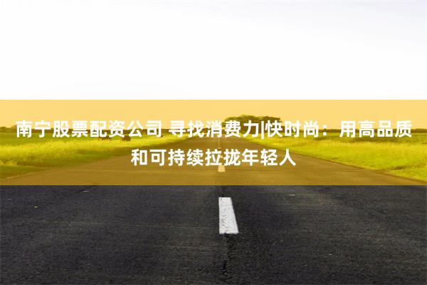 南宁股票配资公司 寻找消费力|快时尚：用高品质和可持续拉拢年轻人