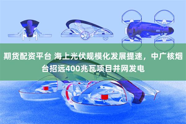 期货配资平台 海上光伏规模化发展提速，中广核烟台招远400兆瓦项目并网发电