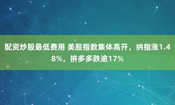 配资炒股最低费用 美股指数集体高开，纳指涨1.48%，拼多多跌逾17%