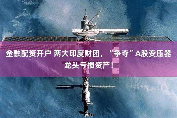 金融配资开户 两大印度财团，“争夺”A股变压器龙头亏损资产！