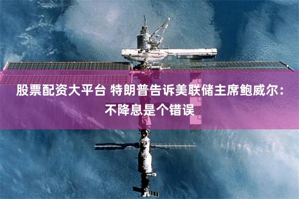 股票配资大平台 特朗普告诉美联储主席鲍威尔：不降息是个错误