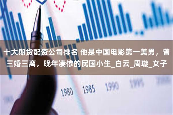 十大期货配资公司排名 他是中国电影第一美男，曾三婚三离，晚年凄惨的民国小生_白云_周璇_女子