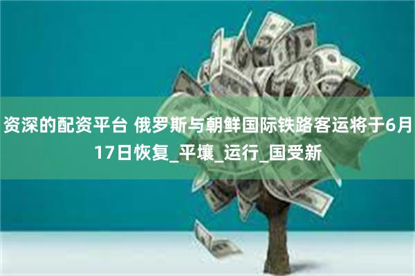 资深的配资平台 俄罗斯与朝鲜国际铁路客运将于6月17日恢复_平壤_运行_国受新