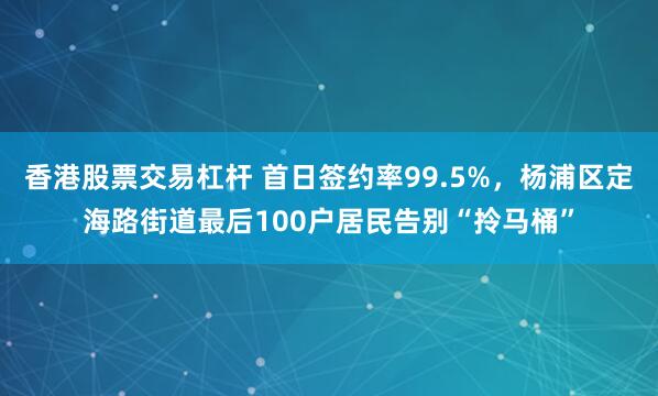 香港股票交易杠杆 首日签约率99.5%，杨浦区定海路街道最后100户居民告别“拎马桶”