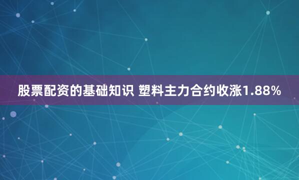 股票配资的基础知识 塑料主力合约收涨1.88%